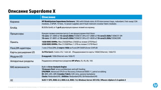 © Copyright 2015 Hewlett-Packard Development Company, L.P. The information contained herein is subject to change without notice.
Описание Superdome X
Описание
Корзина HP BladeSystem Superdome Enclosure; 18U with 8 blade slots; 8 I/O interconnect bays, redundant / hot-swap 2 OA
modules, 2 GPSM, 15 fans, 12 power supplies and 4 fault-tolerant crossbar fabric modules
Блэйд BL920s Gen8; от 1 до 8 двухпроцессорных лезвий на корзину.
Процессоры Каждое лезвие комплектуется 2-мя процессорами Intel Xeon:
15-core: E7-2890 v2 15-core/2.8GHz/155W/37.5M or E7-2880 v2 15-core/2.5GHz/130W/37.5M
10-core: E7-8891 v2 10-core/3.2GHz/155W/37.5M or E7-4830 v2 10-core/2.2GHz/105W/20M
Память 16GB DDR3 DIMMs; Мин 256GB/Макс 256GB на лезвие (2TB Макс)
32GB DDR3 DIMMs; Мин 512GB/Макс 1.5TB на лезвие (12TB Макс)
FlexLOM-адаптеры 1 или 2 FlexLOMs; 2-порта 10Gb на FLexLOM (560FLB или 534FLB)
Карты расширения I/O 3x PCIe Gen3; 2 slots x16, 1 slot x8 . (Поддерживаются карты 10GbE Ethernet, 16Gb FC)
Модули I/O 8 модулей; 10Gb Ethernet или 16Gb FC
Аппаратные разделы Поддержка аппаратных разделов HP nPars; 2S, 4S, 8S, 16S
RAS возможности Built-in Error Analysis Engine
‘Firmware First’ errors architecture and self-healing
CPU/MEM: Advanced CPU Error Recovery; Enhanced DDDC+1, patrol scrubbing
IO: AER, LER, LWR; Crossbar Fabric: E2E retry, passive backplane
Clocks: Redundant/HS ; Utilities: Redundant/HS; OA Redundant/HS
ОС SLES 11 SP3, RHEL 6.5, RHEL 6.6, RHEL 7.0, Windows Server 2012 R2, VMware vSphere 5.5 update 2
 
