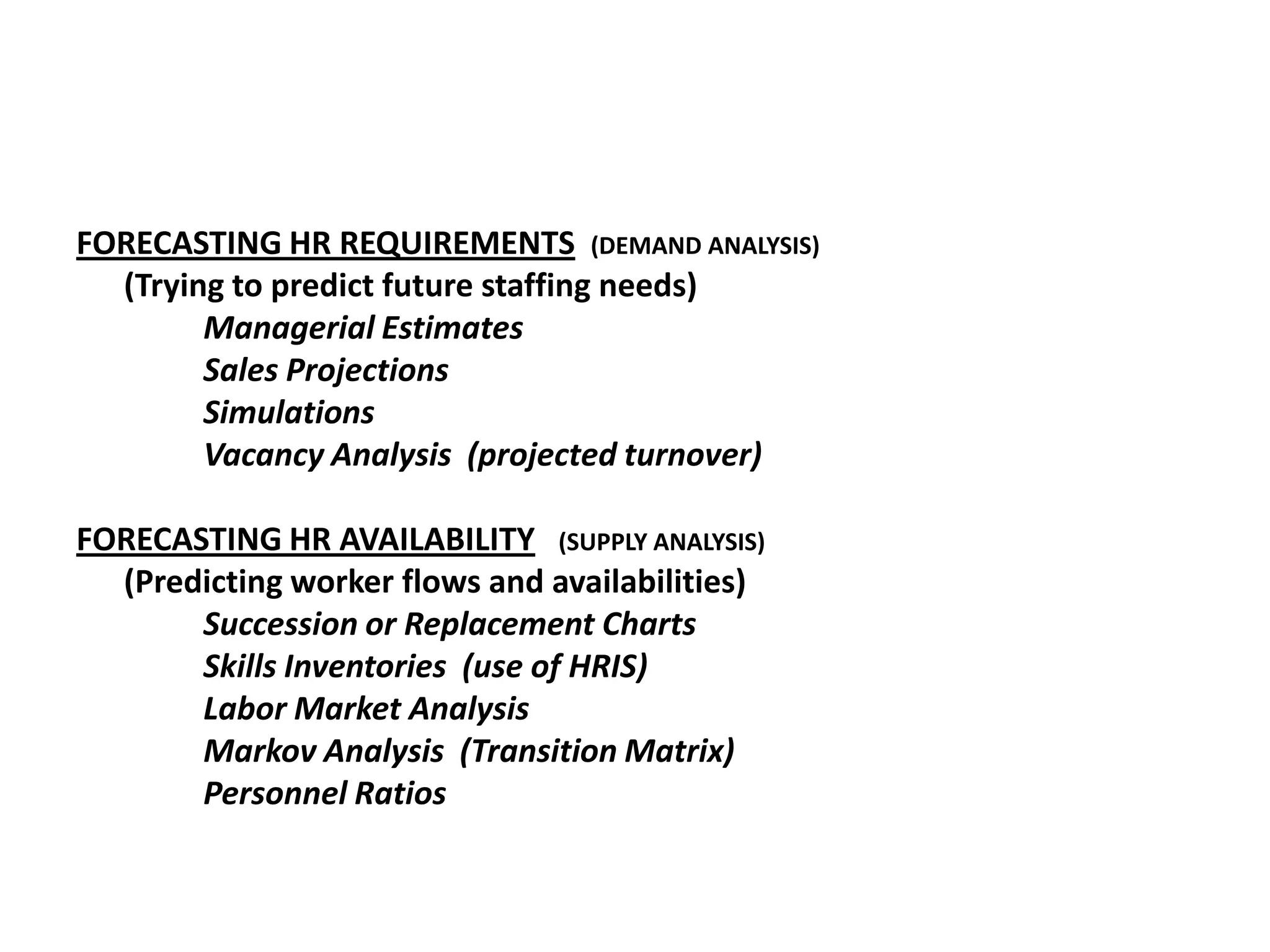 FORECASTING HR REQUIREMENTS (DEMAND ANALYSIS)
(Trying to predict future staffing needs)
Managerial Estimates
Sales Projections
Simulations
Vacancy Analysis (projected turnover)

FORECASTING HR AVAILABILITY (SUPPLY ANALYSIS)
(Predicting worker flows and availabilities)
Succession or Replacement Charts
Skills Inventories (use of HRIS)
Labor Market Analysis
Markov Analysis (Transition Matrix)
Personnel Ratios

 