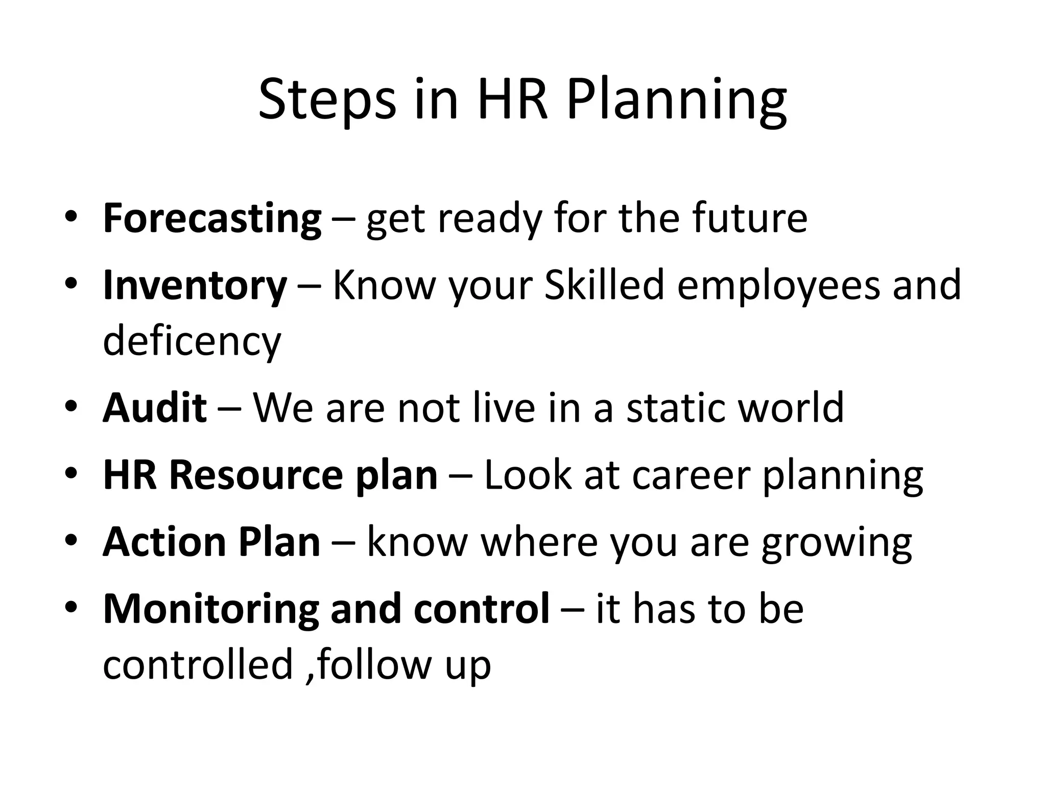 Steps in HR Planning
• Forecasting – get ready for the future
• Inventory – Know your Skilled employees and
deficency
• Audit – We are not live in a static world
• HR Resource plan – Look at career planning
• Action Plan – know where you are growing
• Monitoring and control – it has to be
controlled ,follow up

 