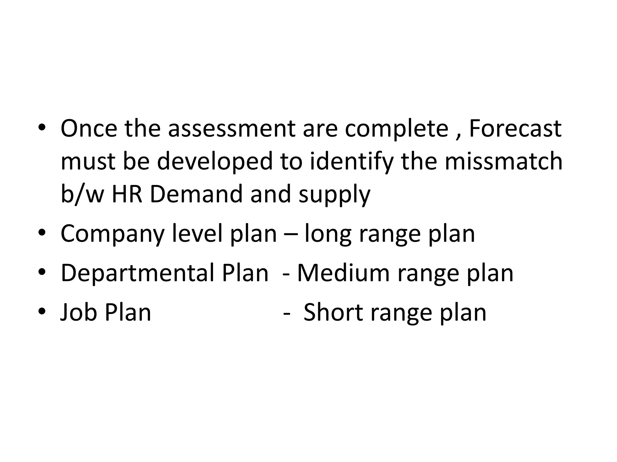• Once the assessment are complete , Forecast
must be developed to identify the missmatch
b/w HR Demand and supply
• Company level plan – long range plan
• Departmental Plan - Medium range plan
• Job Plan
- Short range plan

 