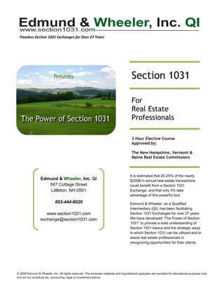 Flawless Section 1031 Exchanges for Over 27 Years 




        

                                                                             

                                                                                     Section 1031
                                                                             

                                                                             
                                                                                     For
                                                                             
                                                                                     Real Estate
                                                                             
                                                                                     Professionals
                                                                             


                                                                                     3 Hour Elective Course
                                                                                     Approved by:

                                                                                     The New Hampshire, Vermont &
                                                                                     Maine Real Estate Commissions



                                                                                    It is estimated that 20-25% of the nearly
                 Edmund & Wheeler, Inc. QI                                          $200B in annual real estate transactions
                    567 Cottage Street                                              could benefit from a Section 1031
                    Littleton, NH 0561                                              Exchange, and that only 3% take
                                                                                    advantage of this powerful tool.
                            603-444-0020                                            Edmund & Wheeler, as a Qualified
                                                                                    Intermediary (QI), has been facilitating
                    www.section1031.com                                             Section 1031 Exchanges for over 27 years.
                 exchange@section1031.com                                           We have developed “The Power of Section
                                                                                    1031” to provide a solid understanding of
                                                                                    Section 1031 basics and the strategic ways
                                                                                    in which Section 1031 can be utilized and to
                                                                                    assist real estate professionals in
                                                                                    recognizing opportunities for their clients.


        



© 2008 Edmund & Wheeler, Inc. All rights reserved. The enclosed materials and hypothetical examples are provided for educational purposes only
and do not constitute tax, accounting, legal or investment advice.
 