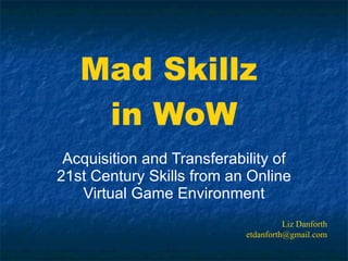 Mad Skillz  in WoW Acquisition and Transferability of 21st Century Skills from an Online Virtual Game Environment Liz Danforth [email_address] 
