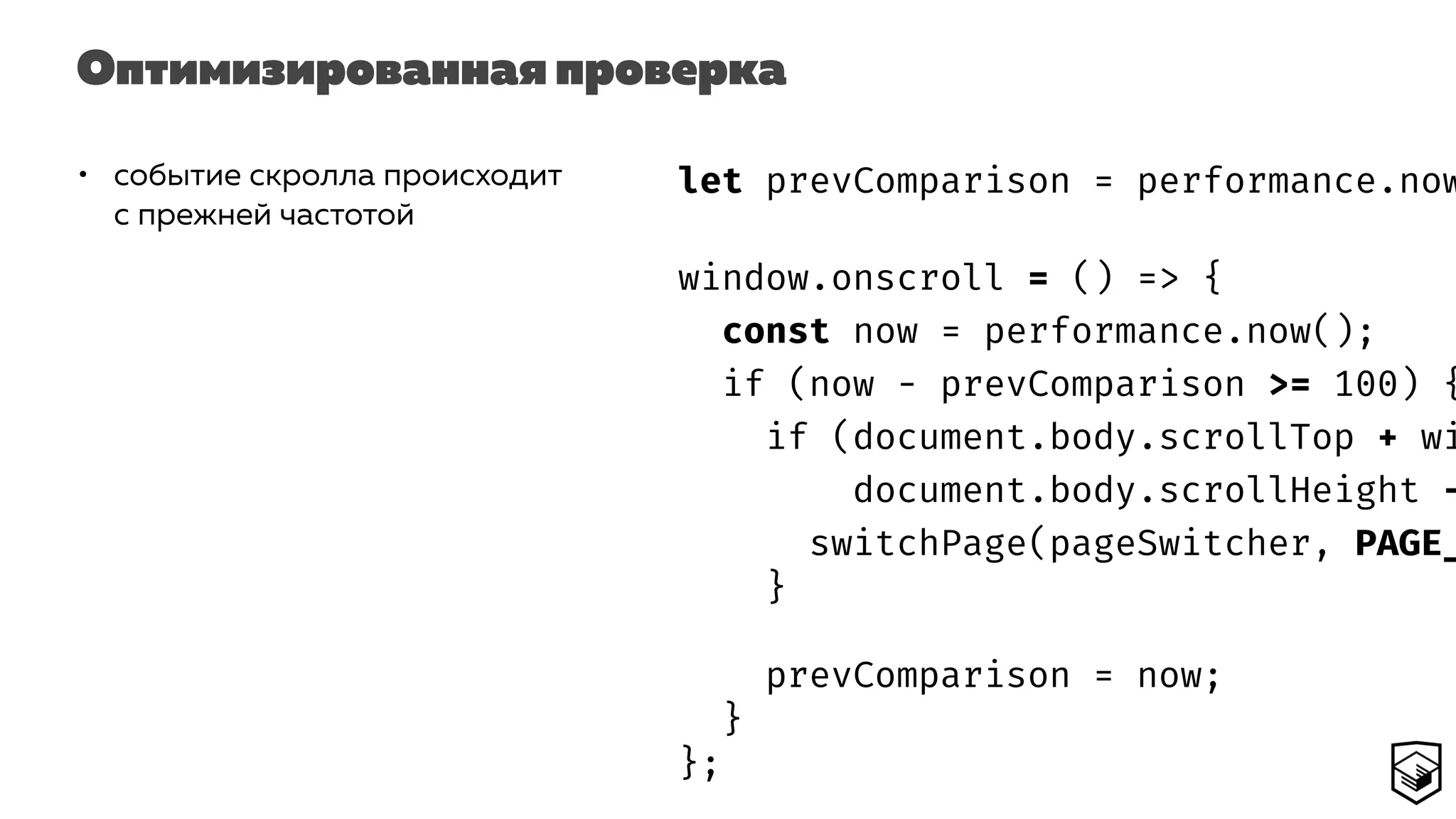 Оптимизированная проверка
• событие скролла происходит
с прежней частотой
let prevComparison = performance.now
window.onscroll = () => {
const now = performance.now();
if (now - prevComparison >= 100) {
if (document.body.scrollTop + wi
document.body.scrollHeight -
switchPage(pageSwitcher, PAGE_
}
prevComparison = now;
}
};
 