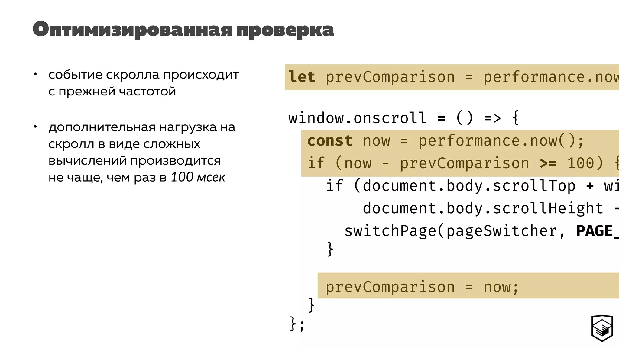 Оптимизированная проверка
• событие скролла происходит
с прежней частотой
• дополнительная нагрузка на
скролл в виде сложных
вычислений производится
не чаще, чем раз в 100 мсек
let prevComparison = performance.now
window.onscroll = () => {
const now = performance.now();
if (now - prevComparison >= 100) {
if (document.body.scrollTop + wi
document.body.scrollHeight -
switchPage(pageSwitcher, PAGE_
}
prevComparison = now;
}
};
 