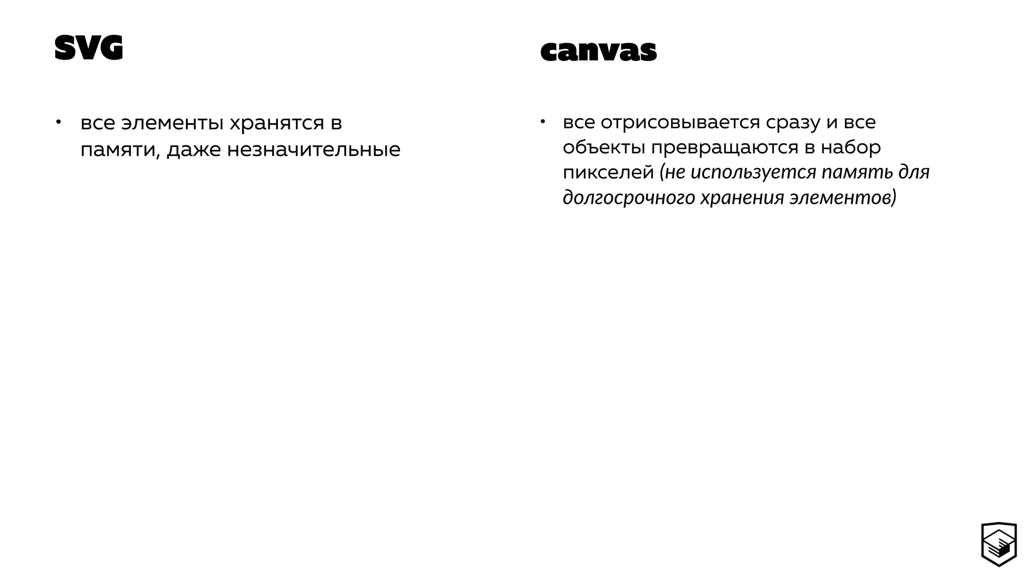 SVG
• все элементы хранятся в
памяти, даже незначительные
• все отрисовывается сразу и все
объекты превращаются в набор
пикселей (не используется память для
долгосрочного хранения элементов)
canvas
 