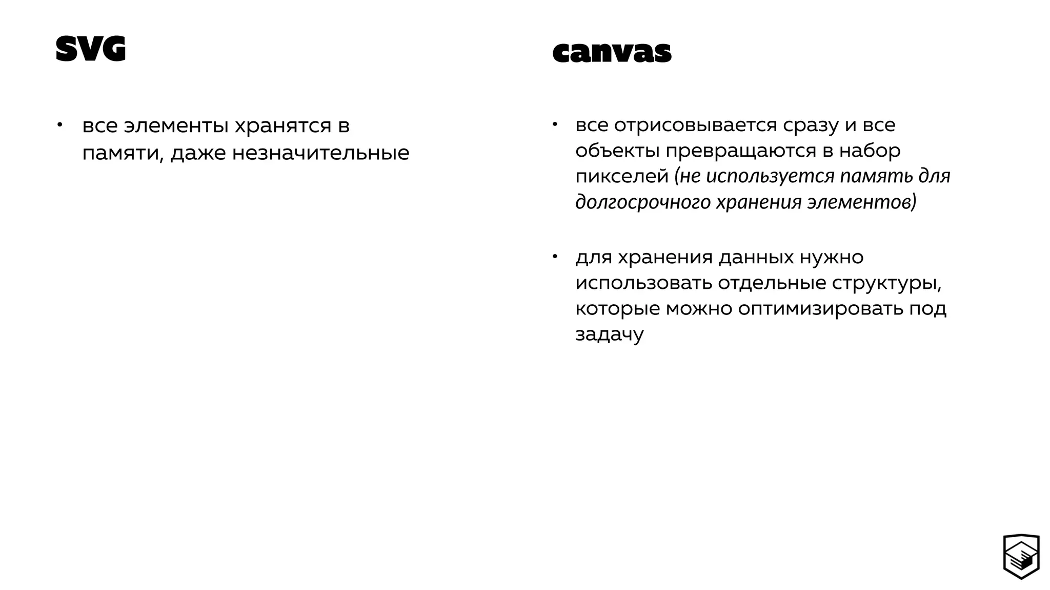 SVG
• все элементы хранятся в
памяти, даже незначительные
• все отрисовывается сразу и все
объекты превращаются в набор
пикселей (не используется память для
долгосрочного хранения элементов)
• для хранения данных нужно
использовать отдельные структуры,
которые можно оптимизировать под
задачу
canvas
 