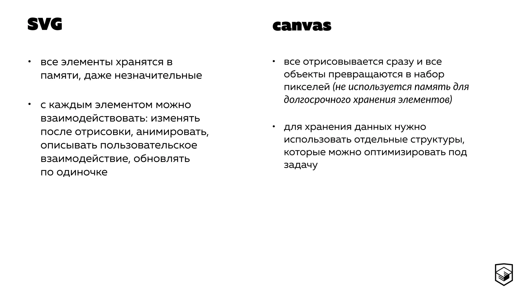 SVG
• все элементы хранятся в
памяти, даже незначительные
• с каждым элементом можно
взаимодействовать: изменять
после отрисовки, анимировать,
описывать пользовательское
взаимодействие, обновлять
по одиночке
• все отрисовывается сразу и все
объекты превращаются в набор
пикселей (не используется память для
долгосрочного хранения элементов)
• для хранения данных нужно
использовать отдельные структуры,
которые можно оптимизировать под
задачу
canvas
 