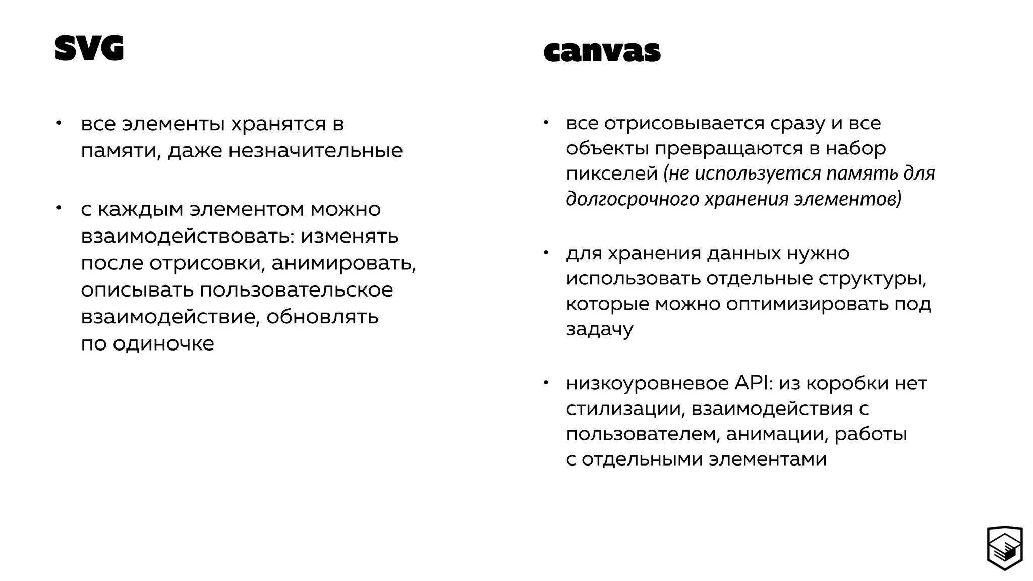 SVG
• все элементы хранятся в
памяти, даже незначительные
• с каждым элементом можно
взаимодействовать: изменять
после отрисовки, анимировать,
описывать пользовательское
взаимодействие, обновлять
по одиночке
• все отрисовывается сразу и все
объекты превращаются в набор
пикселей (не используется память для
долгосрочного хранения элементов)
• для хранения данных нужно
использовать отдельные структуры,
которые можно оптимизировать под
задачу
• низкоуровневое API: из коробки нет
стилизации, взаимодействия с
пользователем, анимации, работы
с отдельными элементами
canvas
 