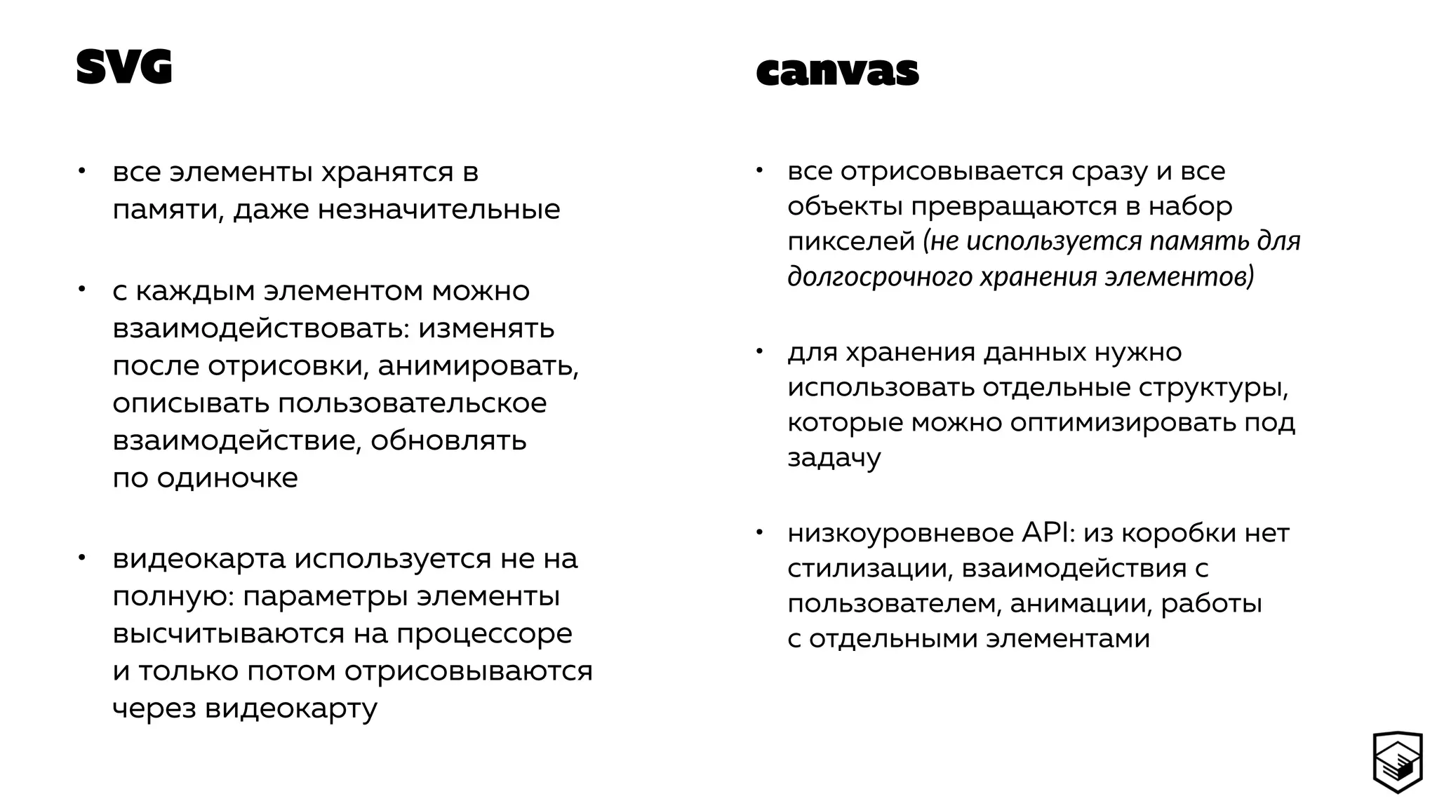 SVG
• все элементы хранятся в
памяти, даже незначительные
• с каждым элементом можно
взаимодействовать: изменять
после отрисовки, анимировать,
описывать пользовательское
взаимодействие, обновлять
по одиночке
• видеокарта используется не на
полную: параметры элементы
высчитываются на процессоре
и только потом отрисовываются
через видеокарту
• все отрисовывается сразу и все
объекты превращаются в набор
пикселей (не используется память для
долгосрочного хранения элементов)
• для хранения данных нужно
использовать отдельные структуры,
которые можно оптимизировать под
задачу
• низкоуровневое API: из коробки нет
стилизации, взаимодействия с
пользователем, анимации, работы
с отдельными элементами
canvas
 
