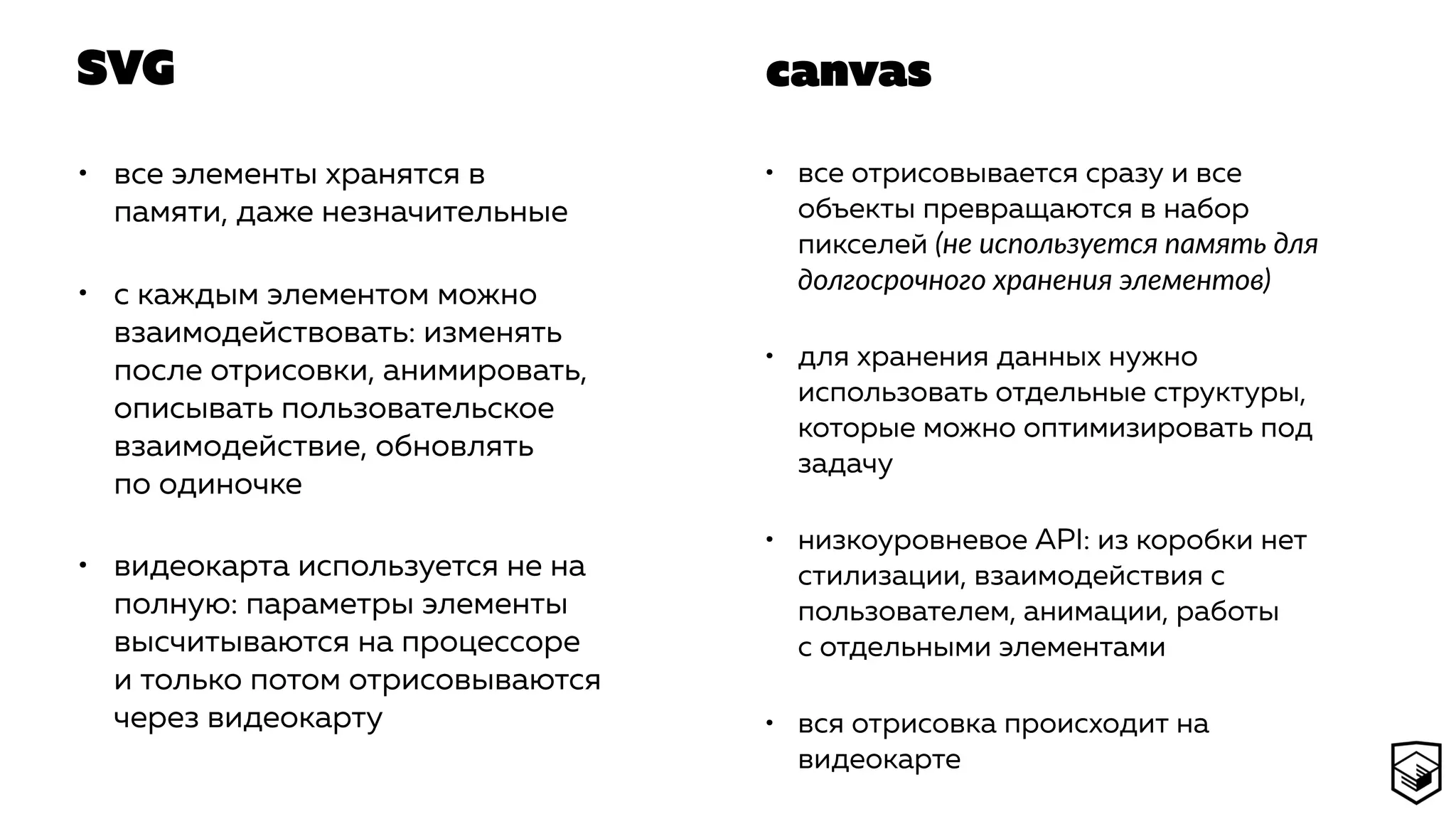 SVG
• все элементы хранятся в
памяти, даже незначительные
• с каждым элементом можно
взаимодействовать: изменять
после отрисовки, анимировать,
описывать пользовательское
взаимодействие, обновлять
по одиночке
• видеокарта используется не на
полную: параметры элементы
высчитываются на процессоре
и только потом отрисовываются
через видеокарту
• все отрисовывается сразу и все
объекты превращаются в набор
пикселей (не используется память для
долгосрочного хранения элементов)
• для хранения данных нужно
использовать отдельные структуры,
которые можно оптимизировать под
задачу
• низкоуровневое API: из коробки нет
стилизации, взаимодействия с
пользователем, анимации, работы
с отдельными элементами
• вся отрисовка происходит на
видеокарте
canvas
 