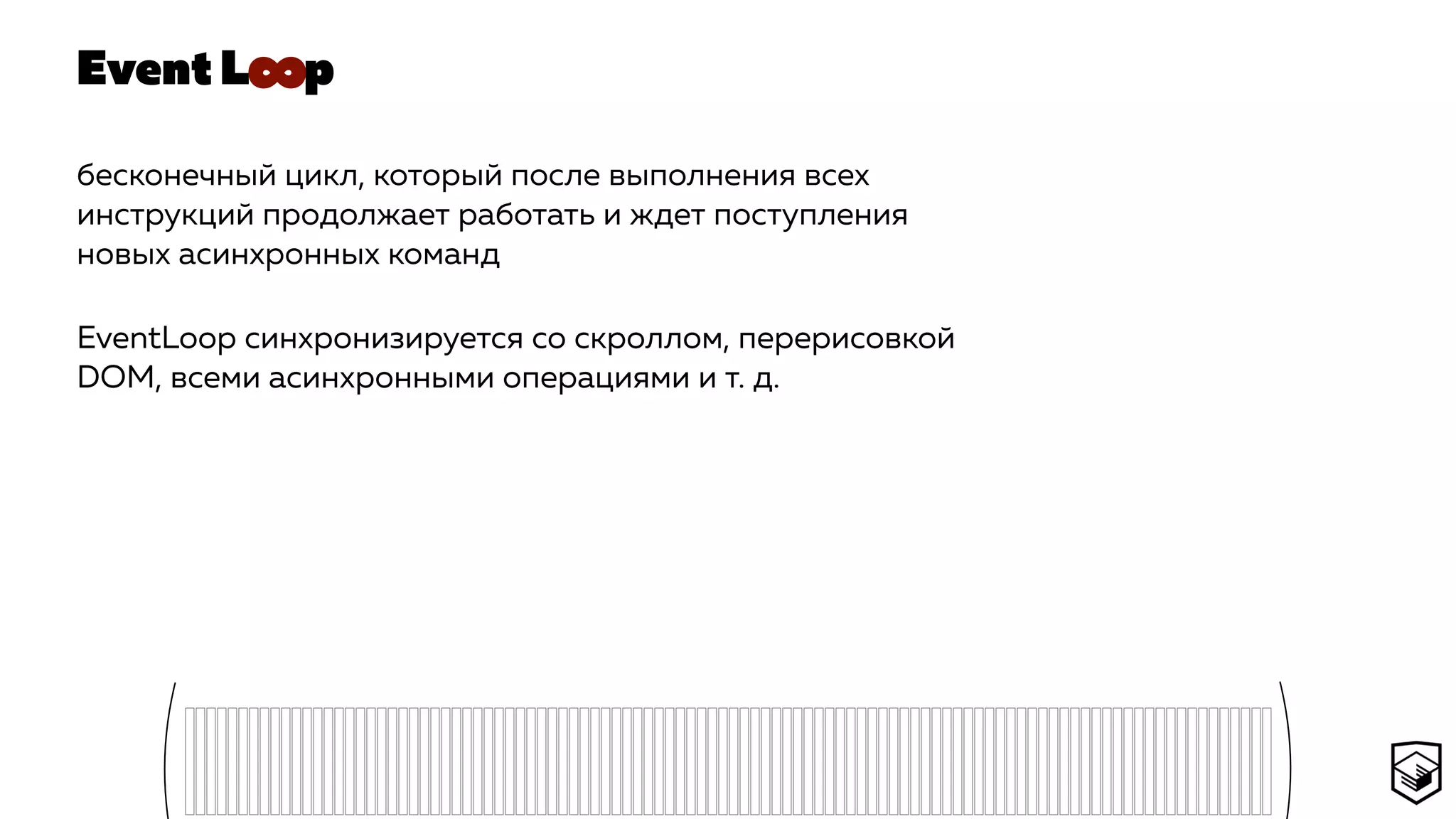 Event L p
бесконечный цикл, который после выполнения всех
инструкций продолжает работать и ждет поступления
новых асинхронных команд
EventLoop синхронизируется со скроллом, перерисовкой
DOM, всеми асинхронными операциями и т. д.
∞
 