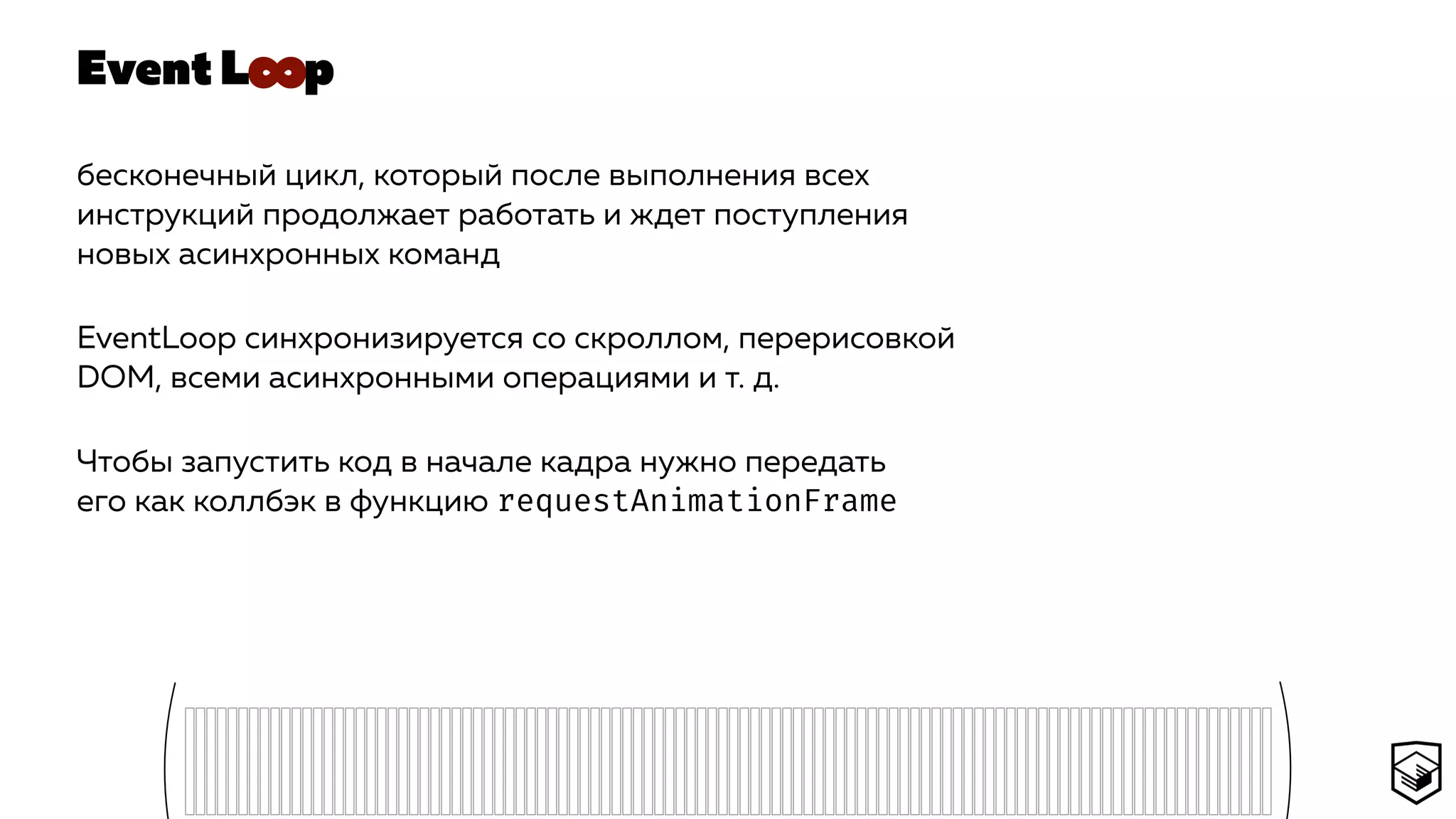 Event L p
бесконечный цикл, который после выполнения всех
инструкций продолжает работать и ждет поступления
новых асинхронных команд
EventLoop синхронизируется со скроллом, перерисовкой
DOM, всеми асинхронными операциями и т. д.
Чтобы запустить код в начале кадра нужно передать
его как коллбэк в функцию requestAnimationFrame
∞
 