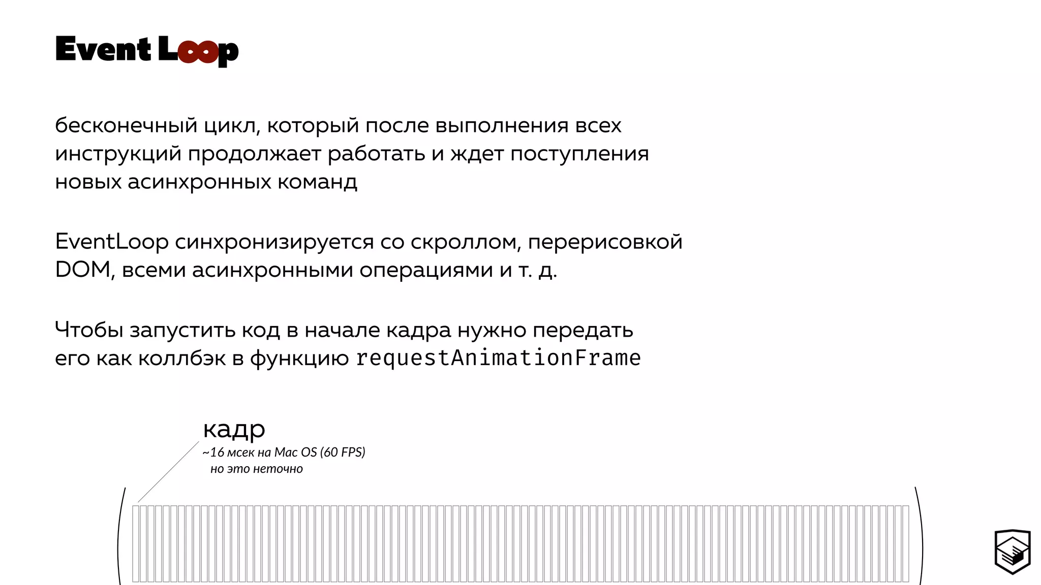 Event L p
бесконечный цикл, который после выполнения всех
инструкций продолжает работать и ждет поступления
новых асинхронных команд
EventLoop синхронизируется со скроллом, перерисовкой
DOM, всеми асинхронными операциями и т. д.
Чтобы запустить код в начале кадра нужно передать
его как коллбэк в функцию requestAnimationFrame
кадр
~16 мсек на Mac OS (60 FPS) 
но это неточно
∞
 