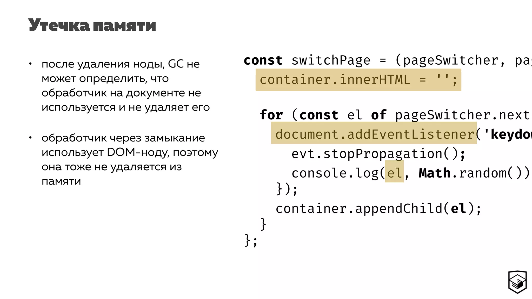 Утечка памяти
const switchPage = (pageSwitcher, pag
container.innerHTML = '';
for (const el of pageSwitcher.next(
document.addEventListener('keydow
evt.stopPropagation();
console.log(el, Math.random());
});
container.appendChild(el);
}
};
• после удаления ноды, GC не
может определить, что
обработчик на документе не
используется и не удаляет его
• обработчик через замыкание
использует DOM-ноду, поэтому
она тоже не удаляется из
памяти
 