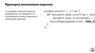 Проверка положения скролла
по каждому событию скролла
проверяется, не находится ли
пользователь в низу страницы (с
небольшим запасом)
window.onscroll = () => {
if (document.body.scrollTop + wind
document.body.scrollHeight - S
switchPage(pageSwitcher, PAGE_SI
}
};
 