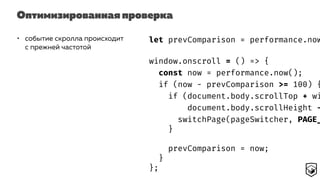 Оптимизированная проверка
• событие скролла происходит
с прежней частотой
let prevComparison = performance.now
window.onscroll = () => {
const now = performance.now();
if (now - prevComparison >= 100) {
if (document.body.scrollTop + wi
document.body.scrollHeight -
switchPage(pageSwitcher, PAGE_
}
prevComparison = now;
}
};
 