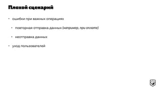 Плохой сценарий
• ошибки при важных операциях
• повторная отправка данных (например, при оплате)
• неотправка данных
• уход пользователей
 