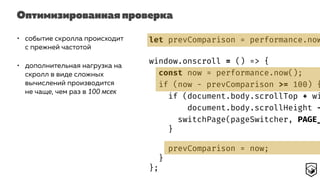 Оптимизированная проверка
• событие скролла происходит
с прежней частотой
• дополнительная нагрузка на
скролл в виде сложных
вычислений производится
не чаще, чем раз в 100 мсек
let prevComparison = performance.now
window.onscroll = () => {
const now = performance.now();
if (now - prevComparison >= 100) {
if (document.body.scrollTop + wi
document.body.scrollHeight -
switchPage(pageSwitcher, PAGE_
}
prevComparison = now;
}
};
 