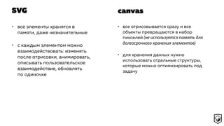SVG
• все элементы хранятся в
памяти, даже незначительные
• с каждым элементом можно
взаимодействовать: изменять
после отрисовки, анимировать,
описывать пользовательское
взаимодействие, обновлять
по одиночке
• все отрисовывается сразу и все
объекты превращаются в набор
пикселей (не используется память для
долгосрочного хранения элементов)
• для хранения данных нужно
использовать отдельные структуры,
которые можно оптимизировать под
задачу
canvas
 