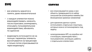 SVG
• все элементы хранятся в
памяти, даже незначительные
• с каждым элементом можно
взаимодействовать: изменять
после отрисовки, анимировать,
описывать пользовательское
взаимодействие, обновлять
по одиночке
• видеокарта используется не на
полную: параметры элементы
высчитываются на процессоре
и только потом отрисовываются
через видеокарту
• все отрисовывается сразу и все
объекты превращаются в набор
пикселей (не используется память для
долгосрочного хранения элементов)
• для хранения данных нужно
использовать отдельные структуры,
которые можно оптимизировать под
задачу
• низкоуровневое API: из коробки нет
стилизации, взаимодействия с
пользователем, анимации, работы
с отдельными элементами
canvas
 