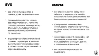 SVG
• все элементы хранятся в
памяти, даже незначительные
• с каждым элементом можно
взаимодействовать: изменять
после отрисовки, анимировать,
описывать пользовательское
взаимодействие, обновлять
по одиночке
• видеокарта используется не на
полную: параметры элементы
высчитываются на процессоре
и только потом отрисовываются
через видеокарту
• все отрисовывается сразу и все
объекты превращаются в набор
пикселей (не используется память для
долгосрочного хранения элементов)
• для хранения данных нужно
использовать отдельные структуры,
которые можно оптимизировать под
задачу
• низкоуровневое API: из коробки нет
стилизации, взаимодействия с
пользователем, анимации, работы
с отдельными элементами
• вся отрисовка происходит на
видеокарте
canvas
 