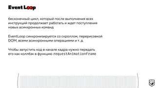 Event L p
бесконечный цикл, который после выполнения всех
инструкций продолжает работать и ждет поступления
новых асинхронных команд
EventLoop синхронизируется со скроллом, перерисовкой
DOM, всеми асинхронными операциями и т. д.
Чтобы запустить код в начале кадра нужно передать
его как коллбэк в функцию requestAnimationFrame
∞
 
