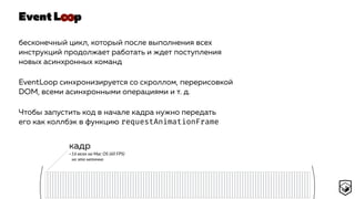 Event L p
бесконечный цикл, который после выполнения всех
инструкций продолжает работать и ждет поступления
новых асинхронных команд
EventLoop синхронизируется со скроллом, перерисовкой
DOM, всеми асинхронными операциями и т. д.
Чтобы запустить код в начале кадра нужно передать
его как коллбэк в функцию requestAnimationFrame
кадр
~16 мсек на Mac OS (60 FPS) 
но это неточно
∞
 