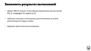 Запомнить результат вычислений
• объект Math помнит популярные результаты вычислений
(Пи, E, логарифм 10, корень из 2)
• таблицы синусов и косинусов, рассчитанные на этапе
компиляции в старых играх
• заранее просчитанные анимации
 