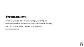 ситуация, когда при сборке мусора, некоторые
неиспользуемые объекты остаются в памяти, потому
что сборщик мусора считает, что они могут
использоваться
Утечка памяти —
 