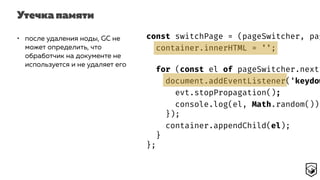 Утечка памяти
const switchPage = (pageSwitcher, pag
container.innerHTML = '';
for (const el of pageSwitcher.next(
document.addEventListener('keydow
evt.stopPropagation();
console.log(el, Math.random());
});
container.appendChild(el);
}
};
• после удаления ноды, GC не
может определить, что
обработчик на документе не
используется и не удаляет его
 