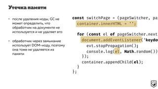 Утечка памяти
const switchPage = (pageSwitcher, pag
container.innerHTML = '';
for (const el of pageSwitcher.next(
document.addEventListener('keydow
evt.stopPropagation();
console.log(el, Math.random());
});
container.appendChild(el);
}
};
• после удаления ноды, GC не
может определить, что
обработчик на документе не
используется и не удаляет его
• обработчик через замыкание
использует DOM-ноду, поэтому
она тоже не удаляется из
памяти
 