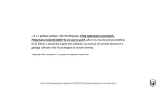 —Брендан Айк, создатель JS в одном из недавних подкастов
…it is a garbage garbage-collected language. It has performance uncertainty.
Performance unpredictability is one way to put it, where you may be giving something
at 60 frames a second for a game and suddenly, you run out of real-cme because of a
garbage colleccon that has to happen to reclaim memory
https://softwareengineeringdaily.com/2017/03/31/webassembly-with-brendan-eich/
 