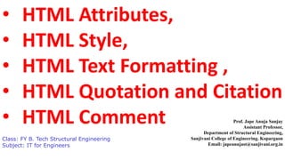 • HTML Attributes,
• HTML Style,
• HTML Text Formatting ,
• HTML Quotation and Citation
• HTML Comment
Class: FY B. Tech Structural Engineering
Subject: IT for Engineers
Prof. Jape Anuja Sanjay
Assistant Professor,
Department of Structural Engineering,
Sanjivani College of Engineering. Kopargaon
Email: japeanujast@sanjivani.org.in
 