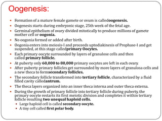 Oogenesis:
 Formation of a mature female gamete or ovum is calledoogenesis.
 Oogenesis starts during embryonic stage, 25th week of the fetal age.
 Germinal epithelium of ovary divided mitotically to produce millions of gamete
mother cell or oogonia.
 No oogonia formed or added after birth.
 Oogonia enters into meiosis-I and proceeds uptodiakinesis of Prophase-I and get
suspended, at this stage calledprimary Oocytes.
 Each primary oocyte surrounded by layers of granulose cells and then
called primary follicle.
 At puberty only 60,000 to 80,000 primary oocytes are left in each ovary.
 After puberty primary follicles get surrounded by more layers of granulosa cells and
a new theca to formsecondary follicles.
 The secondary follicle transformed into tertiary follicle, characterized by a fluid
filled cavity calledantrum.
 The theca layers organized into an inner theca interna and outer theca externa.
 During the growth of primary follicle into tertiary follicle during puberty, the
primary oocyte restarts its first meiotic division and completes it within tertiary
follicle resulting two unequal haploid cells.
 Large haploid cell is called secondary oocyte.
 A tiny cell called first polar body.
 