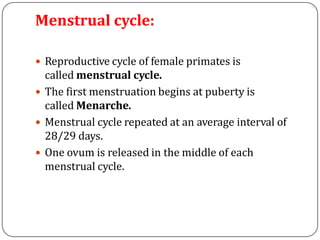 Menstrual cycle:
 Reproductive cycle of female primates is
called menstrual cycle.
 The first menstruation begins at puberty is
called Menarche.
 Menstrual cycle repeated at an average interval of
28/29 days.
 One ovum is released in the middle of each
menstrual cycle.
 