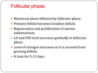 Follicular phase:
 Menstrual phase followed by follicular phase.
 Primary follicle becomes Graafian follicle.
 Regeneration and proliferation of uterine
endometrium.
 LH and FSH level increases gradually in follicular
phase.
 Level of estrogen increases as it is secreted from
growing follicle.
 It lasts for 5-13 days.
 