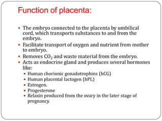 Function of placenta:
 The embryo connected to the placenta by umbilical
cord, which transports substances to and from the
embryo.
 Facilitate transport of oxygen and nutrient from mother
to embryo.
 Removes CO2 and waste material from the embryo.
 Acts as endocrine gland and produces several hormones
like:
 Human chorionic gonadotrophins (hCG)
 Human placental lactogen (hPL)
 Estrogen.
 Progesterone
 Relaxin produced from the ovary in the later stage of
pregnancy.
 