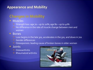 Changes in Mobility
   Muscles
     Strength loss: age 70 – up to 20%; age 80 – up to 40%
     No difference in the rate of muscle change between men and
      women
   Bones
     Loss begins in the late 30s, accelerates in the 50s, and slows in 70s
     Gender differences
     Osteoporosis: leading cause of broken bones in older women
   Joints
     Osteoarthritis
     Rheumatoid arthritis
 