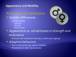 Psychological Implications
 Gender differences
     Compensation
       Cosmetics
       Hair dyes
       Plastic surgery
   Appearance vs. actual losses in strength and
    endurance
     Exercise and resistance training is useful up to age 90
   Adaptive behaviors
     Pain in the joints may reduce mobility
     Rehabilitation after hip fractures
 