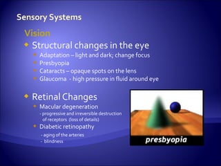 Vision
 Structural changes in the eye
       Adaptation – light and dark; change focus
       Presbyopia
       Cataracts – opaque spots on the lens
       Glaucoma - high pressure in fluid around eye

   Retinal Changes
     Macular degeneration
        - progressive and irreversible destruction
          of receptors (loss of details)
     Diabetic retinopathy
        - aging of the arteries
        - blindness
 