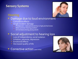 Hearing
 Damage due to loud environment
     Cumulative effects
     Single incident damage
         Presbycusis – reduced sensitivity to high pitched tones
         Most common hearing problem
         On increase among young adults

   Social adjustment to hearing loss
       Loss of independence, social isolation
       Irritation, paranoia, depression
       Emotional effects
       Decreased quality of life

   Corrective action (next slide)
 