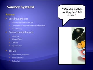 “Weebles wobble,
                                                         but they don’t fall
Balance                                                       down!”
   Vestibular system
     Dizziness, lightheaded, vertigo
     Longer time to integrate all sensory information
     Fear of falling

   Environmental hazards
     Loose rugs
     Slippery floors
     Lighting
     Hip protection


   Tai-Chi
     Enhance body awareness
     Improve balance
     Reduce falls
 