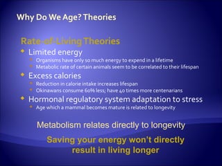 Rate-of-Living Theories
   Limited energy
     Organisms have only so much energy to expend in a lifetime
     Metabolic rate of certain animals seem to be correlated to their lifespan
   Excess calories
     Reduction in calorie intake increases lifespan
     Okinawans consume 60% less; have 40 times more centenarians
   Hormonal regulatory system adaptation to stress
     Age which a mammal becomes mature is related to longevity


       Metabolism relates directly to longevity
           Saving your energy won’t directly
                result in living longer
 