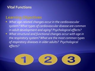 Learning Objectives
   What age-related changes occur in the cardiovascular
    system? What types of cardiovascular disease are common
    in adult development and aging? Psychological effects?
   What structural and functional changes occur with age in
    the respiratory system? What are the most common types
    of respiratory diseases in older adults? Psychological
    effects?
 