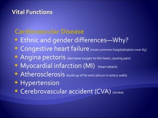 Cardiovascular Disease
 Ethnic and gender differences—Why?
 Congestive heart failure (most common hospitalization over 65)
 Angina pectoris (decrease oxygen to the heart, causing pain)
 Myocardial infarction (MI) (heart attack)
 Atherosclerosis (build up of fat and calcium in artery walls)
 Hypertension
 Cerebrovascular accident (CVA) (stroke)
 