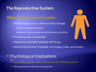 Male Reproductive System
     Unlike menopause, no event to mark changes
       Decline in testosterone levels
       Decrease in sperm production (30% between 30 and 60)

     Prostate cancer a real threat
     Impotence: normally treatable with drugs
     Erectile Dysfunction: treatable with Viagra, Cialis, and Levitra


   Psychological Implications
     For healthy adults males, sexual activity is lifelong option.
     Stereotyping has important consequences.
 