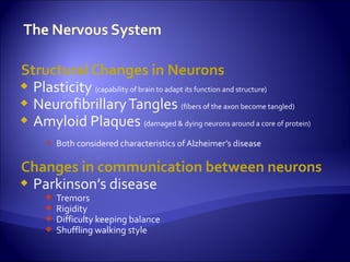 Structural Changes in Neurons
 Plasticity (capability of brain to adapt its function and structure)
 Neurofibrillary Tangles (fibers of the axon become tangled)
 Amyloid Plaques (damaged & dying neurons around a core of protein)

       Both considered characteristics of Alzheimer’s disease

Changes in communication between neurons
 Parkinson’s disease
         Tremors
         Rigidity
         Difficulty keeping balance
         Shuffling walking style
 