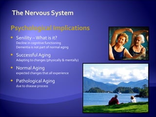 Psychological Implications
   Senility – What is it?
    Decline in cognitive functioning
    Dementia is not part of normal aging

   Successful Aging
    Adapting to changes (physically & mentally)

   Normal Aging
    expected changes that all experience

   Pathological Aging
    due to disease process
 