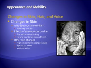 Changes in Skin, Hair, and Voice
 Changes in Skin
   Why does our skin wrinkle?
     Four-step process
   Effects of sun exposure on skin
     Sun exposure & smoking
     How to counteract these effects?
   Other skin changes
     Pigment-containing cells decrease
     Age spots, moles
     Varicose veins
 