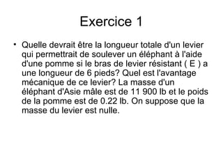 Exercice 1 Quelle devrait être la longueur totale d'un levier qui permettrait de soulever un éléphant à l'aide d'une pomme si le bras de levier résistant ( E ) a une longueur de 6 pieds? Quel est l'avantage mécanique de ce levier? La masse d'un éléphant d'Asie mâle est de 11 900 lb et le poids de la pomme est de 0.22 lb. On suppose que la masse du levier est nulle. 